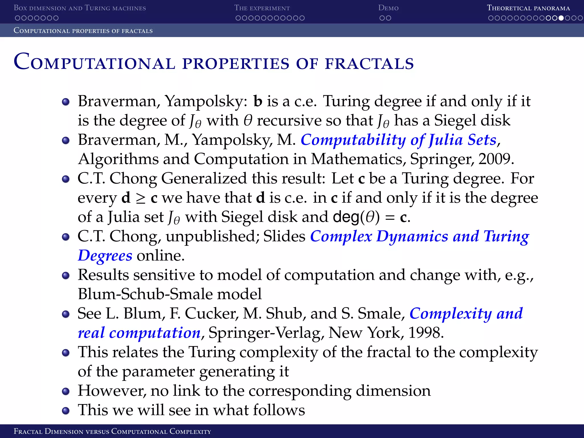 Box dimension and Turing machines The experiment Demo Theoretical panorama Computational properties of fractals Computational properties of fractals Braverman, Yampolsky: b is a c.e. Turing degree if and only if it is the degree of Jθ with θ recursive so that Jθ has a Siegel disk Braverman, M., Yampolsky, M. Computability of Julia Sets, Algorithms and Computation in Mathematics, Springer, 2009. C.T. Chong Generalized this result: Let c be a Turing degree. For every d ≥ c we have that d is c.e. in c if and only if it is the degree of a Julia set Jθ with Siegel disk and deg(θ) = c. C.T. Chong, unpublished; Slides Complex Dynamics and Turing Degrees online. Results sensitive to model of computation and change with, e.g., Blum-Schub-Smale model See L. Blum, F. Cucker, M. Shub, and S. Smale, Complexity and real computation, Springer-Verlag, New York, 1998. This relates the Turing complexity of the fractal to the complexity of the parameter generating it However, no link to the corresponding dimension This we will see in what follows Fractal Dimension versus Computational Complexity 
