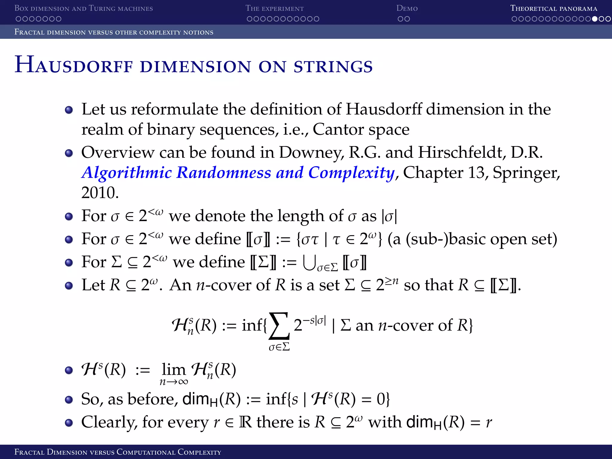 Box dimension and Turing machines The experiment Demo Theoretical panorama Fractal dimension versus other complexity notions Hausdorff dimension on strings Let us reformulate the deﬁnition of Hausdorﬀ dimension in the realm of binary sequences, i.e., Cantor space Overview can be found in Downey, R.G. and Hirschfeldt, D.R. Algorithmic Randomness and Complexity, Chapter 13, Springer, 2010. For σ ∈ 2<ω we denote the length of σ as |σ| For σ ∈ 2<ω we deﬁne σ := {στ | τ ∈ 2ω } (a (sub-)basic open set) For Σ ⊆ 2<ω we deﬁne Σ := σ∈Σ σ Let R ⊆ 2ω . An n-cover of R is a set Σ ⊆ 2≥n so that R ⊆ Σ . 2−s|σ| | Σ an n-cover of R} s Hn (R) := inf{ σ∈Σ s H (R) := lim n→∞ s Hn (R) So, as before, dimH (R) := inf{s | H s (R) = 0} Clearly, for every r ∈ R there is R ⊆ 2ω with dimH (R) = r Fractal Dimension versus Computational Complexity 