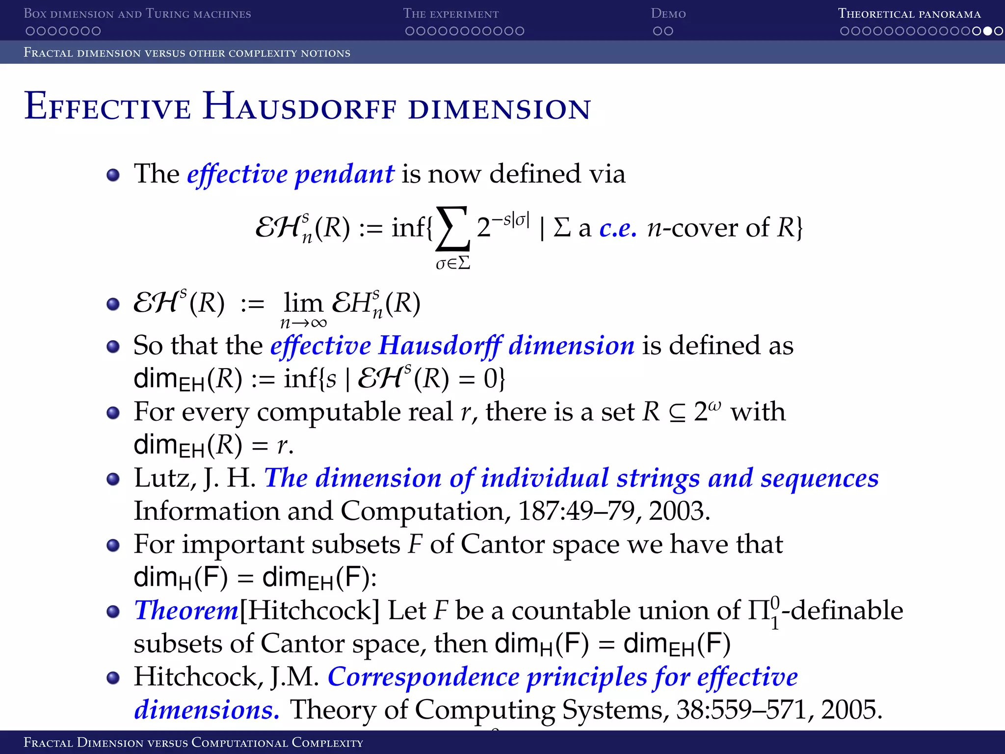 Box dimension and Turing machines The experiment Demo Theoretical panorama Fractal dimension versus other complexity notions Effective Hausdorff dimension The eﬀective pendant is now deﬁned via EH s (R) := inf{ n 2−s|σ| | Σ a c.e. n-cover of R} σ∈Σ s EH (R) := lim n→∞ EHs (R) n So that the eﬀective Hausdorﬀ dimension is deﬁned as dimEH (R) := inf{s | EH s (R) = 0} For every computable real r, there is a set R ⊆ 2ω with dimEH (R) = r. Lutz, J. H. The dimension of individual strings and sequences Information and Computation, 187:49–79, 2003. For important subsets F of Cantor space we have that dimH (F) = dimEH (F): Theorem[Hitchcock] Let F be a countable union of Π0 -deﬁnable 1 subsets of Cantor space, then dimH (F) = dimEH (F) Hitchcock, J.M. Correspondence principles for eﬀective dimensions. Theory of Computing Systems, 38:559–571, 2005. Fractal Dimension versus Computationalan equality for Σ0 classes and computable Hausdorﬀ Also proves Complexity 