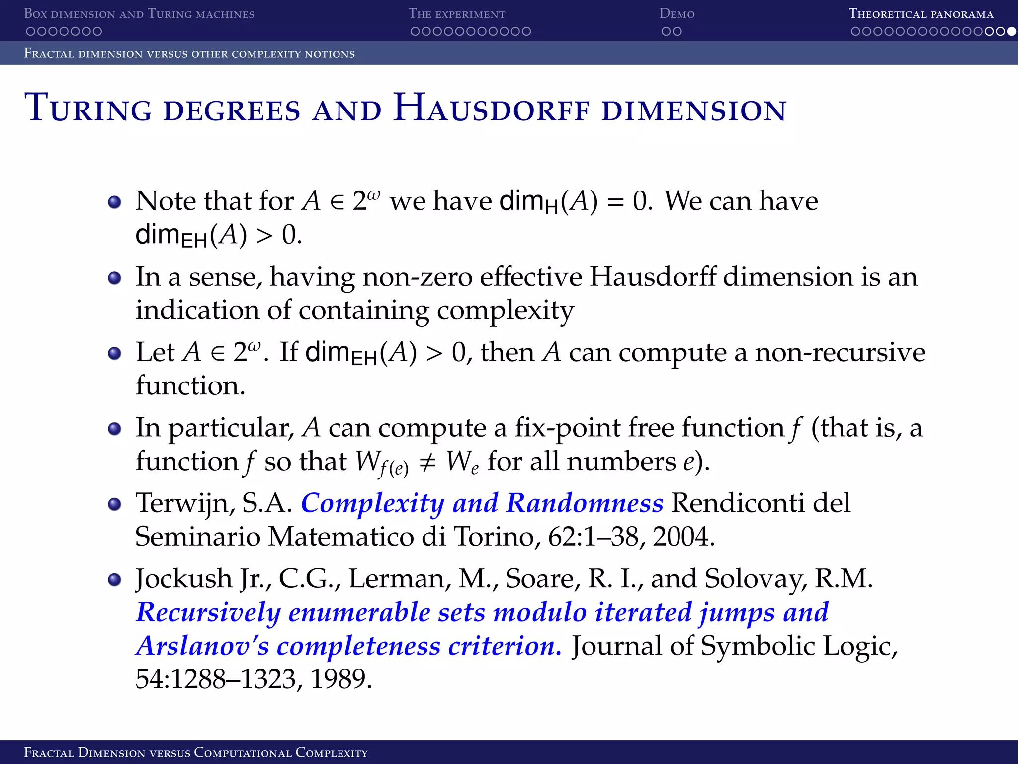 Box dimension and Turing machines The experiment Demo Theoretical panorama Fractal dimension versus other complexity notions Turing degrees and Hausdorff dimension Note that for A ∈ 2ω we have dimH (A) = 0. We can have dimEH (A) > 0. In a sense, having non-zero eﬀective Hausdorﬀ dimension is an indication of containing complexity Let A ∈ 2ω . If dimEH (A) > 0, then A can compute a non-recursive function. In particular, A can compute a ﬁx-point free function f (that is, a function f so that Wf (e) We for all numbers e). Terwijn, S.A. Complexity and Randomness Rendiconti del Seminario Matematico di Torino, 62:1–38, 2004. Jockush Jr., C.G., Lerman, M., Soare, R. I., and Solovay, R.M. Recursively enumerable sets modulo iterated jumps and Arslanov’s completeness criterion. Journal of Symbolic Logic, 54:1288–1323, 1989. Fractal Dimension versus Computational Complexity 