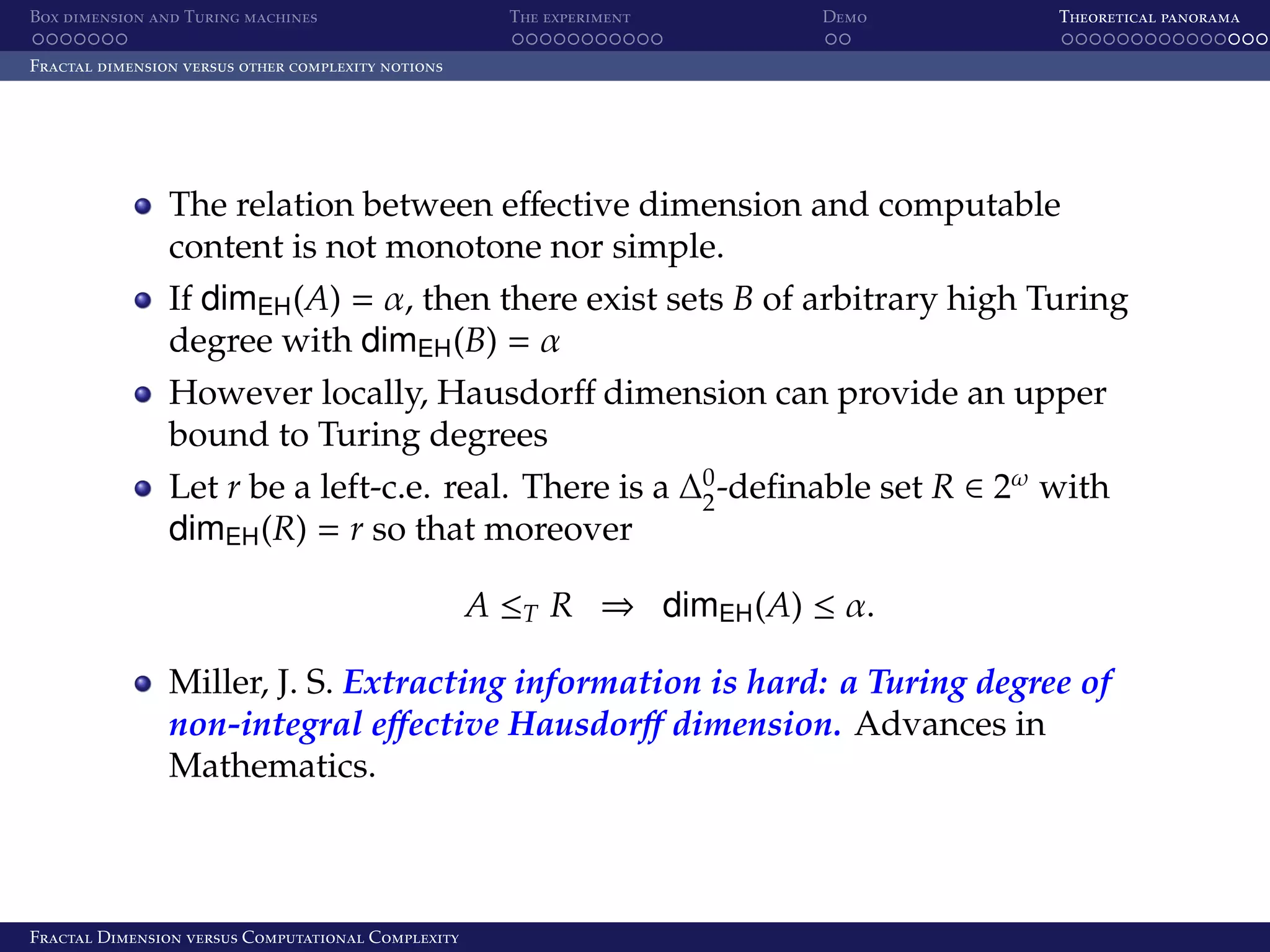 Box dimension and Turing machines The experiment Demo Theoretical panorama Fractal dimension versus other complexity notions The relation between eﬀective dimension and computable content is not monotone nor simple. If dimEH (A) = α, then there exist sets B of arbitrary high Turing degree with dimEH (B) = α However locally, Hausdorﬀ dimension can provide an upper bound to Turing degrees Let r be a left-c.e. real. There is a ∆0 -deﬁnable set R ∈ 2ω with 2 dimEH (R) = r so that moreover A ≤T R ⇒ dimEH (A) ≤ α. Miller, J. S. Extracting information is hard: a Turing degree of non-integral eﬀective Hausdorﬀ dimension. Advances in Mathematics. Fractal Dimension versus Computational Complexity 