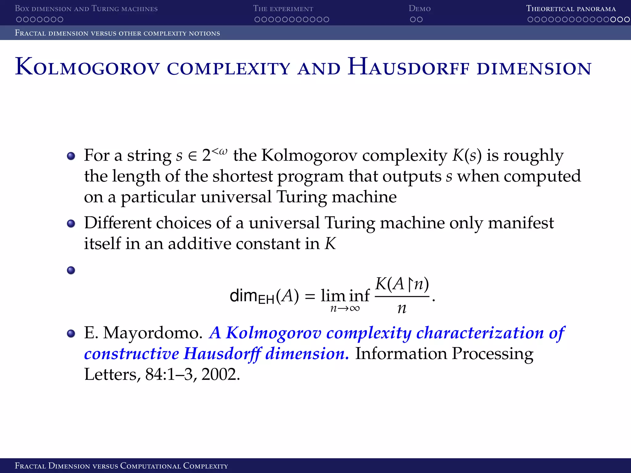 Box dimension and Turing machines The experiment Demo Theoretical panorama Fractal dimension versus other complexity notions Kolmogorov complexity and Hausdorff dimension For a string s ∈ 2<ω the Kolmogorov complexity K(s) is roughly the length of the shortest program that outputs s when computed on a particular universal Turing machine Diﬀerent choices of a universal Turing machine only manifest itself in an additive constant in K K(A n) . n E. Mayordomo. A Kolmogorov complexity characterization of constructive Hausdorﬀ dimension. Information Processing Letters, 84:1–3, 2002. dimEH (A) = lim inf n→∞ Fractal Dimension versus Computational Complexity 
