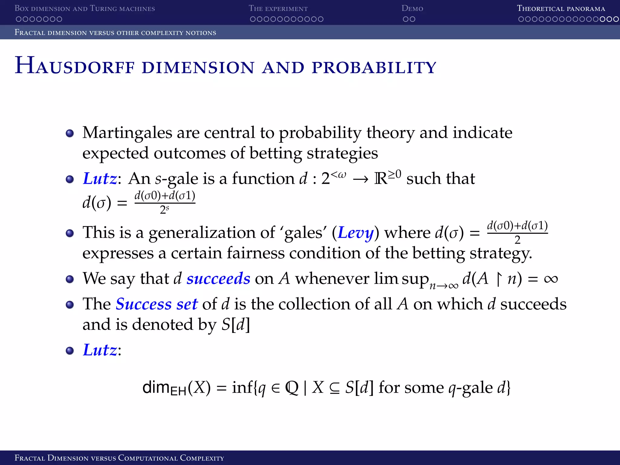 Box dimension and Turing machines The experiment Demo Theoretical panorama Fractal dimension versus other complexity notions Hausdorff dimension and probability Martingales are central to probability theory and indicate expected outcomes of betting strategies Lutz: An s-gale is a function d : 2<ω → R≥0 such that d(σ0)+d(σ1) d(σ) = 2s d(σ0)+d(σ1) This is a generalization of ‘gales’ (Levy) where d(σ) = 2 expresses a certain fairness condition of the betting strategy. We say that d succeeds on A whenever lim supn→∞ d(A n) = ∞ The Success set of d is the collection of all A on which d succeeds and is denoted by S[d] Lutz: dimEH (X) = inf{q ∈ Q | X ⊆ S[d] for some q-gale d} Fractal Dimension versus Computational Complexity 