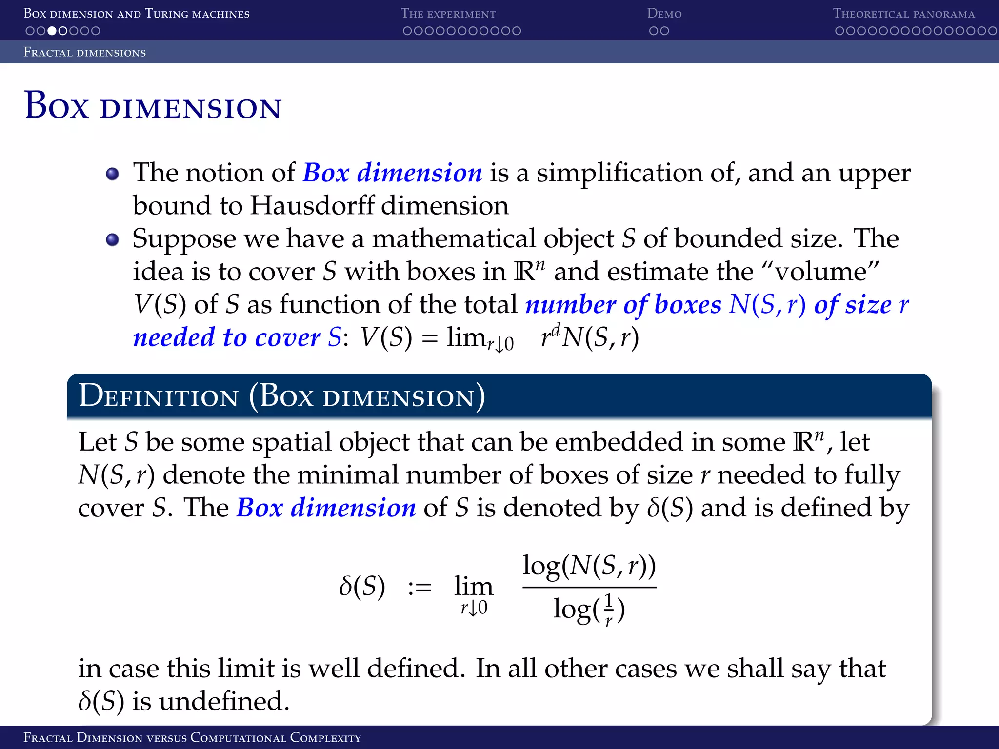 Box dimension and Turing machines The experiment Demo Theoretical panorama Fractal dimensions Box dimension The notion of Box dimension is a simpliﬁcation of, and an upper bound to Hausdorﬀ dimension Suppose we have a mathematical object S of bounded size. The idea is to cover S with boxes in Rn and estimate the “volume” V(S) of S as function of the total number of boxes N(S, r) of size r needed to cover S: V(S) = limr↓0 rd N(S, r) Definition (Box dimension) Let S be some spatial object that can be embedded in some Rn , let N(S, r) denote the minimal number of boxes of size r needed to fully cover S. The Box dimension of S is denoted by δ(S) and is deﬁned by δ(S) := lim r↓0 log(N(S, r)) log( 1 ) r in case this limit is well deﬁned. In all other cases we shall say that δ(S) is undeﬁned. Fractal Dimension versus Computational Complexity 