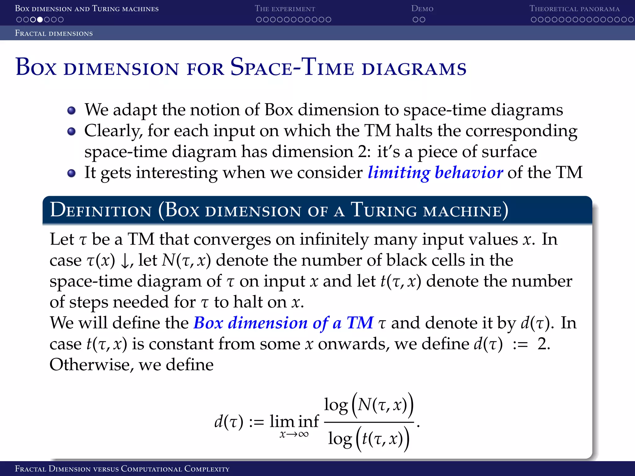 Box dimension and Turing machines The experiment Demo Theoretical panorama Fractal dimensions Box dimension for Space-Time diagrams We adapt the notion of Box dimension to space-time diagrams Clearly, for each input on which the TM halts the corresponding space-time diagram has dimension 2: it’s a piece of surface It gets interesting when we consider limiting behavior of the TM Definition (Box dimension of a Turing machine) Let τ be a TM that converges on inﬁnitely many input values x. In case τ(x) ↓, let N(τ, x) denote the number of black cells in the space-time diagram of τ on input x and let t(τ, x) denote the number of steps needed for τ to halt on x. We will deﬁne the Box dimension of a TM τ and denote it by d(τ). In case t(τ, x) is constant from some x onwards, we deﬁne d(τ) := 2. Otherwise, we deﬁne d(τ) := lim inf x→∞ Fractal Dimension versus Computational Complexity log N(τ, x) log t(τ, x) . 