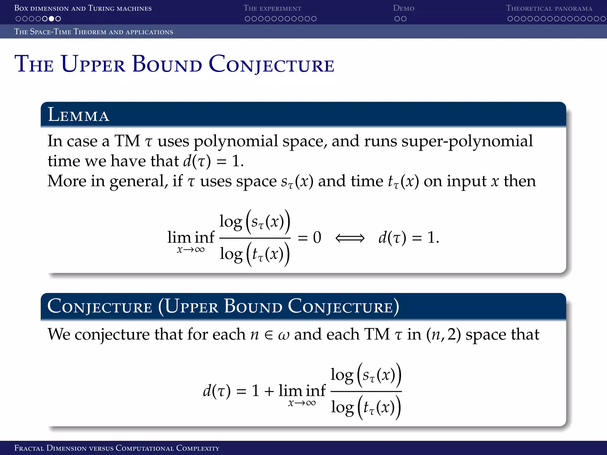 Box dimension and Turing machines The experiment Demo Theoretical panorama The Space-Time Theorem and applications The Upper Bound Conjecture Lemma In case a TM τ uses polynomial space, and runs super-polynomial time we have that d(τ) = 1. More in general, if τ uses space sτ (x) and time tτ (x) on input x then lim inf log sτ (x) x→∞ log tτ (x) = 0 ⇐⇒ d(τ) = 1. Conjecture (Upper Bound Conjecture) We conjecture that for each n ∈ ω and each TM τ in (n, 2) space that d(τ) = 1 + lim inf x→∞ Fractal Dimension versus Computational Complexity log sτ (x) log tτ (x) 