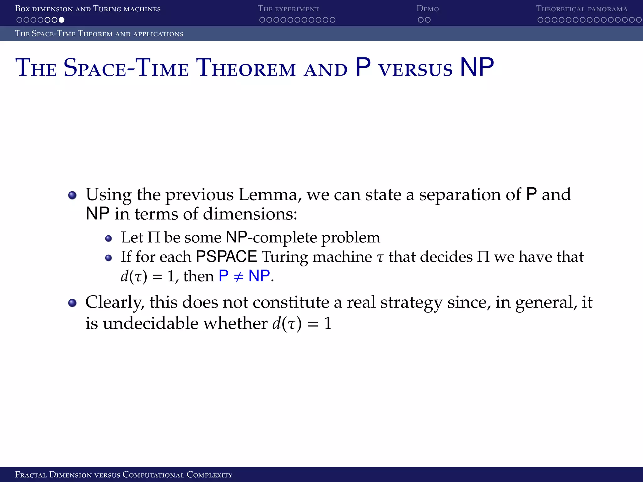 Box dimension and Turing machines The experiment Demo Theoretical panorama The Space-Time Theorem and applications The Space-Time Theorem and P versus NP Using the previous Lemma, we can state a separation of P and NP in terms of dimensions: Let Π be some NP-complete problem If for each PSPACE Turing machine τ that decides Π we have that d(τ) = 1, then P NP. Clearly, this does not constitute a real strategy since, in general, it is undecidable whether d(τ) = 1 Fractal Dimension versus Computational Complexity 