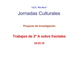 “ I.E.S. ‘Río Nora” Jornadas Culturales Proyecto de Investigación Trabajos de 2º A sobre fractales 25.03.10 