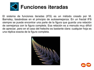 El sistema de funciones iteradas (IFS) es un método creado por M. Barnsley, basándose en el principio de autosemejanza. En un fractal IFS siempre se puede encontrar una parte de la figura que guarda una relación de semejanza con la figura completa. Esa relación es a menudo muy difícil de apreciar, pero en el caso del helecho es bastante clara: cualquier hoja es una réplica exacta de la figura completa. Funciones iteradas 