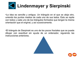 La idea es sencilla y antigua. Un triángulo en el que se aloja otro, uniendo los puntos medios de cada uno de sus lados. Esto se repite con todos y cada uno de los triángulos formados que tengan la misma orientación que el original, y así sucesivamente.  El triángulo de Sierpinski es uno de los pocos fractales que se puede dibujar con exactitud sin ayuda de un ordenador, siguiendo las instrucciones anteriores.  Lindenmayer y Sierpinski 