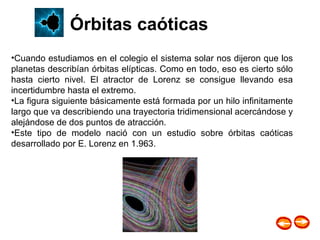 Cuando estudiamos en el colegio el sistema solar nos dijeron que los planetas describían órbitas elípticas. Como en todo, eso es cierto sólo hasta cierto nivel. El atractor de Lorenz se consigue llevando esa incertidumbre hasta el extremo.  La figura siguiente básicamente está formada por un hilo infinitamente largo que va describiendo una trayectoria tridimensional acercándose y alejándose de dos puntos de atracción.  Este tipo de modelo nació con un estudio sobre órbitas caóticas desarrollado por E. Lorenz en 1.963.   Órbitas caóticas 