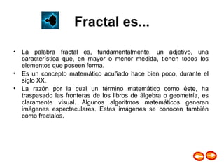 Fractal es... La palabra fractal es, fundamentalmente, un adjetivo, una característica que, en mayor o menor medida, tienen todos los elementos que poseen forma.  Es un concepto matemático acuñado hace bien poco, durante el siglo XX.  La razón por la cual un término matemático como éste, ha traspasado las fronteras de los libros de álgebra o geometría, es claramente visual. Algunos algoritmos matemáticos generan imágenes espectaculares. Estas imágenes se conocen también como fractales.  