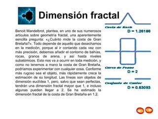 Dimensión fractal Benoit Mandelbrot, plantea, en uno de sus numerosos artículos sobre geometría fractal, una aparentemente sencilla pregunta: «¿Cuánto mide la costa de Gran Bretaña?». Todo depende de aquello que desechamos en la medición, porque al ir contando cada vez con más precisión, debemos añadir el contorno de bahías, rocas, granos de arena, y así hasta niveles subatómicos. Esto nos va a ocurrir en toda medición, y como no tenemos a mano la costa de Gran Bretaña, podríamos experimentar con cualquier cosa. Conforme más rugoso sea el objeto, más rápidamente crece la estimación de su longitud. Las líneas son objetos de dimensión euclídea 1, pero, salvo que sean perfectas, tendrán una dimensión fractal mayor que 1, e incluso algunas pueden llegar a 2. Se ha estimado la dimensión fractal de la costa de Gran Bretaña en 1,2.  