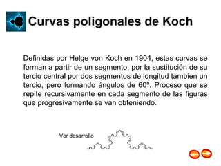 Curvas poligonales de Koch Definidas por Helge von Koch en 1904, estas curvas se forman a partir de un segmento, por la sustitución de su tercio central por dos segmentos de longitud tambien un tercio, pero formando ángulos de 60º. Proceso que se repite recursivamente en cada segmento de las figuras que progresivamente se van obteniendo. Ver desarrollo  