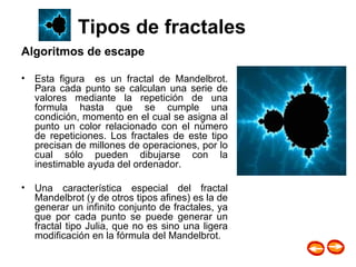 Algoritmos de escape Esta figura  es un fractal de Mandelbrot. Para cada punto se calculan una serie de valores mediante la repetición de una formula hasta que se cumple una condición, momento en el cual se asigna al punto un color relacionado con el número de repeticiones. Los fractales de este tipo precisan de millones de operaciones, por lo cual sólo pueden dibujarse con la inestimable ayuda del ordenador.  Una característica especial del fractal Mandelbrot (y de otros tipos afines) es la de generar un infinito conjunto de fractales, ya que por cada punto se puede generar un fractal tipo Julia, que no es sino una ligera modificación en la fórmula del Mandelbrot.  |  área  fractal  | tipos de fractal |                                             1. Mandelbrot                              2. Helecho de Barnsley                              3. Triángulo de Sierpinski                              4. Atractor de Lorenz                              5. Difusión                              6. Celular                              1. Mandelbrot                              2. Helecho de Barnsley                              3. Triángulo de Sierpinski                              4. Atractor de Lorenz                              5. Difusión                              6. Celular  |  index  |  intro  |  software  |  galerías  |  misc  | · área fractal · sysifus, 24 de junio de 1999. ·  Tipos de fractales 