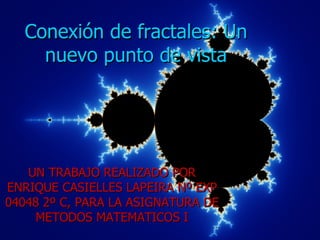 Conexión de fractales: Un
     nuevo punto de vista




   UN TRABAJO REALIZADO POR
ENRIQUE CASIELLES LAPEIRA Nº EXP
04048 2º C, PARA LA ASIGNATURA DE
    METODOS MATEMATICOS I
 