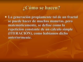 ¿Cómo se hacen? La generación propiamente tal de un fractal se puede hacer de muchas maneras, pero matemáticamente, se define como la repetición constante de un cálculo simple (ITERACIÓN), como habíamos dicho anteriormente.   