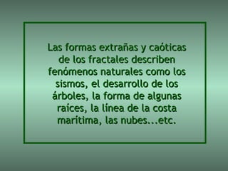 Las formas extrañas y caóticas
   de los fractales describen
fenómenos naturales como los
  sismos, el desarrollo de los
 árboles, la forma de algunas
  raíces, la línea de la costa
  marítima, las nubes...etc.
 