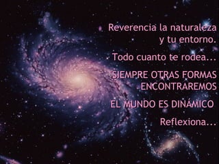 Reverencia la naturaleza
           y tu entorno.
Todo cuanto te rodea...
SIEMPRE OTRAS FORMAS
      ENCONTRAREMOS
EL MUNDO ES DINÁMICO
           Reflexiona...
 