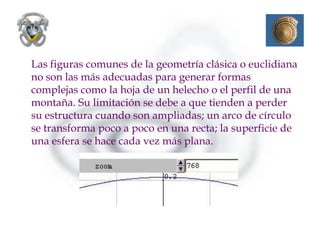 Las figuras comunes de la geometría clásica o euclidiana
no son las más adecuadas para generar formas
complejas como la hoja de un helecho o el perfil de una
montaña. Su limitación se debe a que tienden a perder
su estructura cuando son ampliadas; un arco de círculo
se transforma poco a poco en una recta; la superficie de
una esfera se hace cada vez más plana.
 