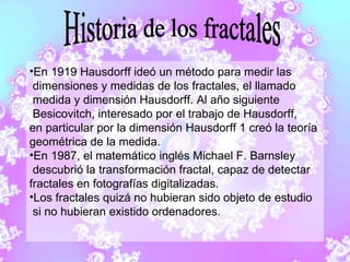 En 1919 Hausdorff ideó un método para medir las  dimensiones y medidas de los fractales, el llamado  medida y dimensión Hausdorff. Al año siguiente Besicovitch, interesado por el trabajo de Hausdorff,  en particular por la dimensión Hausdorff 1 creó la teoría  geométrica de la medida. En 1987, el matemático inglés Michael F. Barnsley  descubrió la transformación fractal, capaz de detectar  fractales en fotografías digitalizadas. Los fractales quizá no hubieran sido objeto de estudio  si no hubieran existido ordenadores. Historia de los fractales 
