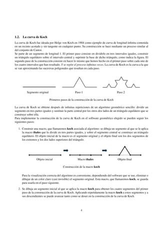 1.2. La curva de Koch
La curva de Koch fue ideada por Helge von Koch en 1904 como ejemplo de curva de longitud inﬁnita contenida
en un recinto acotado y sin tangente en cualquier punto. Su construcción se hace mediante un proceso similar al
del conjunto de Cantor.
Se parte de un segmento de longitud 1. El primer paso consiste en dividirlo en tres intervalos iguales, construir
un triángulo equilátero sobre el intervalo central y suprimir la base de dicho triángulo, como indica la ﬁgura. El
segundo paso de la construcción consiste en hacer lo mismo que hemos hecho en el primer paso sobre cada uno de
los cuatro intervalos que han resultado. Y se repite el proceso inﬁnitas veces. La curva de Koch es la curva a la que
se van aproximando las sucesivas poligonales que resultan en cada paso.

Segmento original

Paso 1

Paso 2

Primeros pasos de la construcción de la curva de Koch
La curva de Koch se obtiene después de inﬁnitas repeticiones de un algoritmo geométrico sencillo: dividir un
segmento en tres partes iguales y sustituir la parte central por los otros dos lados de un triángulo equilátero que se
construye sobre ella.
Para implementar la construcción de la curva de Koch en el software geométrico elegido se pueden seguir los
siguientes pasos:
1. Construir una macro, que llamaremos koch asociada al algoritmo: se dibuja un segmento al que se le aplica
la macro thales que lo divide en tres partes iguales, y sobre el segmento central se construye un triángulo
equilátero. El objeto inicial de la macro es el segmento original y el objeto ﬁnal son los dos segmentos de
los extremos y los dos lados superiores del triángulo.

Objeto inicial

Macro thales

Objeto ﬁnal

Construcción de la macro koch
Para la visualización correcta del algoritmo es conveniente, dependiendo del software que se use, eliminar o
dibujar de un color claro (casi invisible) el segmento original. Esta macro, que llamaremos koch, se guarda
para usarla en el paso siguiente.
2. Se dibuja un segmento inicial al que se aplica la macro koch para obtener los cuatro segmentos del primer
paso de la construcción de la curva de Koch. Aplicando repetidamente la macro koch a estos segmentos y a
sus descendientes se puede avanzar tanto como se desee en la construcción de la curva de Koch.

4

 