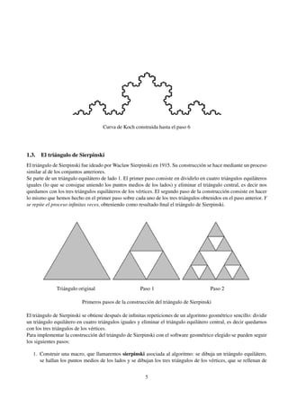 Curva de Koch construida hasta el paso 6

1.3. El triángulo de Sierpinski
El triángulo de Sierpinski fue ideado por Waclaw Sierpinski en 1915. Su construcción se hace mediante un proceso
similar al de los conjuntos anteriores.
Se parte de un triángulo equilátero de lado 1. El primer paso consiste en dividirlo en cuatro triángulos equiláteros
iguales (lo que se consigue uniendo los puntos medios de los lados) y eliminar el triángulo central, es decir nos
quedamos con los tres triángulos equiláteros de los vértices. El segundo paso de la construcción consiste en hacer
lo mismo que hemos hecho en el primer paso sobre cada uno de los tres triángulos obtenidos en el paso anterior. Y
se repite el proceso inﬁnitas veces, obteniendo como resultado ﬁnal el triángulo de Sierpinski.

Triángulo original

Paso 1

Paso 2

Primeros pasos de la construcción del triángulo de Sierpinski
El triángulo de Sierpinski se obtiene después de inﬁnitas repeticiones de un algoritmo geométrico sencillo: dividir
un triángulo equilátero en cuatro triángulos iguales y eliminar el triángulo equilátero central, es decir quedarnos
con los tres triángulos de los vértices.
Para implementar la construcción del triángulo de Sierpinski con el software geométrico elegido se pueden seguir
los siguientes pasos:
1. Construir una macro, que llamaremos sierpinski asociada al algoritmo: se dibuja un triángulo equilátero,
se hallan los puntos medios de los lados y se dibujan los tres triángulos de los vértices, que se rellenan de
5

 