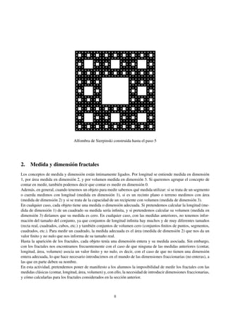 Alfombra de Sierpinski construida hasta el paso 5

2. Medida y dimensión fractales
Los conceptos de medida y dimensión están íntimamente ligados. Por longitud se entiende medida en dimensión
1, por área medida en dimensión 2, y por volumen medida en dimensión 3. Si queremos agrupar el concepto de
contar en medir, también podemos decir que contar es medir en dimensión 0.
Además, en general, cuando tenemos un objeto para medir sabemos qué medida utilizar: si se trata de un segmento
o cuerda medimos con longitud (medida en dimensión 1), si es un recinto plano o terreno medimos con área
(medida de dimensión 2) y si se trata de la capacidad de un recipiente con volumen (medida de dimensión 3).
En cualquier caso, cada objeto tiene una medida o dimensión adecuada. Si pretendemos calcular la longitud (medida de dimensión 1) de un cuadrado su medida sería inﬁnita, y si pretendemos calcular su volumen (medida en
dimensión 3) diríamos que su medida es cero. En cualquier caso, con las medidas anteriores, no tenemos información del tamaño del conjunto, ya que conjuntos de longitud inﬁnita hay muchos y de muy diferentes tamaños
(recta real, cuadrados, cubos, etc.) y también conjuntos de volumen cero (conjuntos ﬁnitos de puntos, segmentos,
cuadrados, etc.). Para medir un cuadrado, la medida adecuada es el área (medida de dimensión 2) que nos da un
valor ﬁnito y no nulo que nos informa de su tamaño real.
Hasta la aparición de los fractales, cada objeto tenía una dimensión entera y su medida asociada. Sin embargo,
con los fractales nos encontramos frecuentemente con el caso de que ninguna de las medidas anteriores (contar,
longitud, área, volumen) asocia un valor ﬁnito y no nulo, es decir, con el caso de que no tienen una dimensión
entera adecuada, lo que hace necesario introducirnos en el mundo de las dimensiones fraccionarias (no enteras), a
las que en parte deben su nombre.
En esta actividad, pretendemos poner de maniﬁesto a los alumnos la imposibilidad de medir los fractales con las
medidas clásicas (contar, longitud, área, volumen) y, con ello, la necesidad de introducir dimensiones fraccionarias,
y cómo calcularlas para los fractales considerados en la sección anterior.

8

 