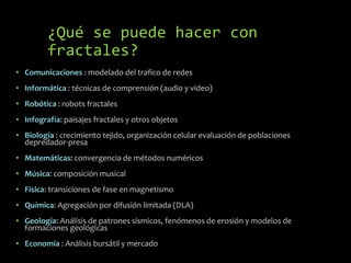 ¿Qué se puede hacer con
fractales?
• Comunicaciones : modelado del trafico de redes
• Informática : técnicas de comprensión (audio y video)
• Robótica : robots fractales
• Infografía: paisajes fractales y otros objetos

• Biología : crecimiento tejido, organización celular evaluación de poblaciones
depredador-presa
• Matemáticas: convergencia de métodos numéricos
• Música: composición musical
• Física: transiciones de fase en magnetismo
• Química: Agregación por difusión limitada (DLA)
• Geología: Análisis de patrones sísmicos, fenómenos de erosión y modelos de
formaciones geológicas
• Economía : Análisis bursátil y mercado

 