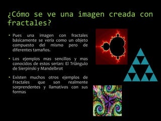 ¿Cómo se ve una imagen creada con
fractales?
• Pues una imagen con fractales
básicamente se vería como un objeto
compuesto del mismo pero de
diferentes tamaños.
• Los ejemplos mas sencillos y mas
conocidos de estos serian: El Triángulo
de Sierpinski y Mandelbrot
• Existen muchos otros ejemplos de
Fractales
que
son
realmente
sorprendentes y llamativos con sus
formas

 