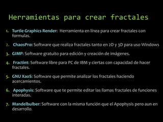 Herramientas para crear fractales
1. Turtle Graphics Render: Herramienta en línea para crear fractales con
formulas.
2. ChaosPro: Software que realiza fractales tanto en 2D y 3D para uso Windows
3. GIMP: Software gratuito para edición y creación de imágenes.
4. Fractint: Software libre para PC de IBM y ciertas con capacidad de hacer
fractales.
5. GNU XaoS: Software que permite analizar los fractales haciendo
acercamientos.
6. Apophysis: Software que te permite editar las llamas fractales de funciones
interadas.
7. Mandelbulber: Software con la misma función que el Apophysis pero aun en
desarrollo.

 