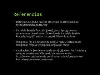 Referencias
• Defincion.de. (s.f.). Fractal. Obtenido de Definicion.de:
http://definicion.de/fractal/
• Increible Seattle Fractals. (2012). fractal programas y
generadores de software. Obtenido de Increible Seattle
Fractals: http://fractalarts.com/ASF/download.html
• Wikipedia. (23 de octubre de 2013). Fractal. Obtenido de
Wikipedia: http://es.wikipedia.org/wiki/Fractal
• xatakaciencia. (02 de marzo de 2012). ¿Qué son los fractales y
cómo se construyen? Obtenido de xatakaciencia:
http://www.xatakaciencia.com/matematicas/que-son-losfractales-y-como-se-construyen

 