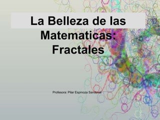 La Belleza de las 
Matematicas: 
Fractales 
Profesora: Pilar Espinoza Sandoval 
 
