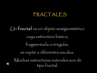 FRACTALES
Un fractal es un objeto semigeométrico
cuya estructura básica,
fragmentada o irregular,
se repite a diferentes escalas.
Muchas estructuras naturales son de
tipo fractal.
 