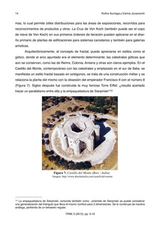 mas, lo cual permite útiles distribuciones para las áreas de exposiciones, recorridos para
reconocimientos de productos y otros. La Cruz de Von Koch (también puede ser el copo
de nieve de Von Koch) en sus primeros órdenes de iteración pueden aplicarse en el dise-
ño primario de plantas de ediﬁcaciones para sistemas carcelarios y también para galerías
artísticas.
! Arquitectónicamente, el concepto de fractal, puede apreciarse en estilos como el
gótico, donde el arco apuntado era el elemento determinante; las catedrales góticas que
aún se conservan, como las de Reims, Colonia, Amiens y otras son claros ejemplos. En el
Castillo del Monte, contemporáneo con las catedrales y emplazado en el sur de Italia, se
maniﬁesta un estilo fractal basado en octógonos; se trata de una construcción militar y se
relaciona la planta del mismo con la obsesión del emperador Francisco II con el número 8
(Figura 7). Siglos después fue construida la muy famosa Torre Eiffel: ¿resulta acertado
trazar un paralelismo entre ella y la empaquetadura de Sierpinski14?
Figura 7: Castillo del Monte (Bari - Italia)
Imagen: http://www.absolutitalia.com/castell-del-monte
14 ! Ruﬁno Iturriaga y Carina Jovanovich
TRIM, 5 (2012), pp. 5-19
14 La empaquetadura de Sierpinski, conocida también como pirámide de Sierpinski se puede considerar
una generalización del triángulo que lleva el mismo nombre para 3 dimensiones. Se lo construye de manera
análoga, partiendo de un tetraedro regular.
 