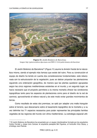 El Jardín Botánico de Barcelona16 (Figura 11) asume la división fractal de la natura-
leza misma, siendo el ejemplo más famoso que existe del rubro. Para su construcción el
equipo de diseño ha tenido en cuenta dos consideraciones fundamentales: está relacio-
nada con la estructuración de la vegetación, pues se debían proyectar las plantaciones
siguiendo una ordenación geográﬁca, de manera que las plantas quedaran agrupadas
según las cinco regiones mediterráneas existentes en el mundo, y en segundo lugar, se
hacía necesario que el proyecto permitiera a la misma montaña ofrecer las condiciones
topográﬁcas tanto para los espacios de plantaciones como para el diseño de la red de
caminos, aprovechando el relieve natural y de este modo evitar grandes movimientos de
tierras.
Como resultado de estas dos premisas, se optó por adaptar una malla triangular
sobre el terreno, que descansaría sobre el basamento topográﬁco de la montaña y a su
vez delimitar los 71 espacios necesarios para poder representar las principales familias
vegetales de las regiones del mundo con clima mediterráneo. La estrategia espacial utili-
Figura 11: Jardín Botánico de Barcelona.
Imagen: http://gutierrezcabrero.dpa-etsam.com/2009/11/14/el-jardin-botanico-de-barcelona/
Los fractales y el diseño en las construcciones! 17
TRIM, 5 (2012), pp. 5-19
16 El Jardín Botánico de Barcelona fue proyectado por un equipo interdisciplinar formado por los arquitectos
Carlos Ferrater y Josep Lluís Canosa, la arquitecta paisajista Bet Figueras, el horticultor Artur Bossy, y
el biólogo Joan Pedrola.
 
