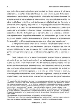 guir de la misma manera, obteniendo como resultado un número creciente de triángulos
cada vez más pequeños. Nótese además que, por cada iteración que se efectúe apare-
cen diferentes tamaños en los triángulos vacíos. Está claro que el proceso es inﬁnito, sin
embargo a partir de las iteraciones de orden cuatro o cinco se puede tener una idea de
cómo será la ﬁgura límite. Si se continúa iterando será difícil distinguir las diferencias a
simple vista entre un paso y el siguiente. En el dibujo se pueden apreciar muchas copias
de sí mismo en el interior, lo cual permite aﬁrmar que se halla formado por copias de sí
mismo que se encuentran a diferentes escalas y en ocasiones cambiadas de posición,
dependiendo del orden de iteración que se represente. Este es el concepto de autosimili-
tud, la primera de las propiedades mencionadas. Es posible aﬁrmar que se trata de una
noción muy sencilla e intuitiva, pues seguramente todas las personas en algún momento
la han percibido en diferentes contextos naturales, como nubes, olas, vegetales, etc6 .
El triángulo analizado se conoce con el nombre de triángulo de Sierpinski7. De ma-
nera similar se pueden estudiar otros fractales muy conocidos, el pentágono de Dürer, la
alfombra de Sierpinski, el copo de nieve de Von Koch y muchos más, en todos ellos se
percibe en mayor o menor grado que el todo es igual a sus partes, salvo un factor de es-
cala.
Desde muy temprano en la educación matemática se aprende que un punto tiene
dimensión 0, que una línea tiene dimensión 1, que las ﬁguras planas tienen dimensión 2 y
que las espaciales tienen dimensión 38. Estas dimensiones que corresponden a números
enteros y son invariantes ante homeomorﬁsmos9, son conocidos con el nombre de dimen-
sión topológica y reﬁere precisamente al concepto habitual de dimensión que se tiene in-
corporado, pero la dimensión topológica no es la única que existe. Tomando un cuadrado,
el mismo puede ser dividido en cuatro cuadrados congruentes y decir que el factor de
ampliación es 2, o de manera similar, si se descompone en nueve triángulos congruentes
8 ! Ruﬁno Iturriaga y Carina Jovanovich
TRIM, 5 (2012), pp. 5-19
6 Al respecto, Mandelbrot establece: “Un fractal es una clase especial de invariancia o simetría que relaciona
un todo con sus partes: el todo puede descomponerse en partes que evocan el todo. Piénsese en una coli-
ﬂor: cada racimo puede separarse y es, en sí mismo, una coliﬂor en miniatura. Los pintores, entrenados en
observar la naturaleza de cerca, ya sabían esto sin esperar a que la ciencia se lo dijera”, De Benoit Mandel-
brot – Richard L. Hudson. (2006). Fractales y Finanzas. Barcelona (España). Editorial Tusquets, p. 140.
7 Waclaw Sierpinski (1882id – 1969): matemático polonés nacido en Varsovia. Fue uno de los fundadores de
la escuela matemática moderna polaca y contribuyó al progreso de la teoría de conjuntos y de la topología;
favoreció la consolidación de los fundamentos lógicos de la matemática. Uno de los cráteres de la Luna lle-
va su nombre.
8 Algunos autores aﬁrman que el conjunto vacío tiene una dimensión igual a -1.
9 Recuérdese que, si X e Y son espacios topológicos y f una función de X a Y, entonces ⨍ es un homeomor-
ﬁsmo si se cumple que: ⨍ es una biyección, ⨍ es continua y además la inversa de ⨍ es continua.
 