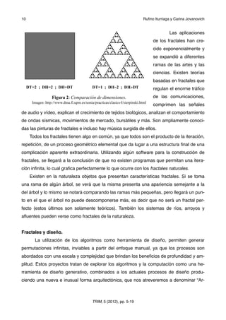 ! Las aplicaciones
de los fractales han cre-
cido exponencialmente y
se expandió a diferentes
ramas de las artes y las
ciencias. Existen teorías
basadas en fractales que
regulan el enorme tráﬁco
de las comunicaciones,
comprimen las señales
de audio y vídeo, explican el crecimiento de tejidos biológicos, analizan el comportamiento
de ondas sísmicas, movimientos de mercado, bursátiles y más. Son ampliamente conoci-
das las pinturas de fractales e incluso hay música surgida de ellos.
Todos los fractales tienen algo en común, ya que todos son el producto de la iteración,
repetición, de un proceso geométrico elemental que da lugar a una estructura ﬁnal de una
complicación aparente extraordinaria. Utilizando algún software para la construcción de
fractales, se llegará a la conclusión de que no existen programas que permitan una itera-
ción inﬁnita, lo cual graﬁca perfectamente lo que ocurre con los fractales naturales.
Existen en la naturaleza objetos que presentan características fractales. Si se toma
una rama de algún árbol, se verá que la misma presenta una apariencia semejante a la
del árbol y lo mismo se notará comparando las ramas más pequeñas, pero llegará un pun-
to en el que el árbol no puede descomponerse más, es decir que no será un fractal per-
fecto (estos últimos son solamente teóricos). También los sistemas de ríos, arroyos y
aﬂuentes pueden verse como fractales de la naturaleza.
Fractales y diseño.
! La utilización de los algoritmos como herramienta de diseño, permiten generar
permutaciones inﬁnitas, inviables a partir del enfoque manual, ya que los procesos son
abordados con una escala y complejidad que brindan los beneﬁcios de profundidad y am-
plitud. Estos proyectos tratan de explorar los algoritmos y la computación como una he-
rramienta de diseño generativo, combinados a los actuales procesos de diseño produ-
ciendo una nueva e inusual forma arquitectónica, que nos atreveremos a denominar “Ar-
DT=2 ; DH=2 ; DH=DT DT=1 ; DH~2 ; DH>DT
Figura 2: Comparación de dimensiones.
Imagen: http://www.dma.fi.upm.es/sonia/practicas/clasics-I/sierpinski.html
10 ! Ruﬁno Iturriaga y Carina Jovanovich
TRIM, 5 (2012), pp. 5-19
 