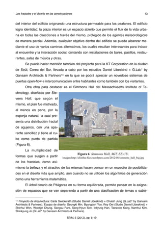 del interior del ediﬁcio originando una estructura permeable para los peatones. El ediﬁcio
logra identidad; la plaza interior es un espacio abierto que permite el ﬂuir de la vida urba-
na en todas las direcciones a través del mismo, protegido de los agentes meteorológicos
de manera parcial. Además, cualquier objetivo dentro del ediﬁcio se puede alcanzar me-
diante el uso de varios caminos alternativos, los cuales resultan interesantes para inducir
al encuentro y la interacción social, contando con instalaciones de bares, pasillos, restau-
rantes, salas de música y otras.
Se puede hacer mención también del proyecto para la KT Corporation en la ciudad
de Seúl, Corea del Sur, llevada a cabo por los estudios Daniel Libeskind + G.Lab* by
Gansam Architects & Partners13 en la que se podrá apreciar un novedoso sistemas de
puertas open-ﬂow e intercomunicación entre habitantes como también con los visitantes.
Otra obra para destacar es el Simmons Hall del Massachusetts Institute of Te-
chnology, diseñado por Ste-
vens Holl, que según él
mismo, el plan fue motivado,
al menos en parte, por la
esponja natural, la cual pre-
senta una distribución fractal
de agujeros, con una apa-
rente sencillez y tiene al cu-
bo como punto de partida
(Figura 6).
! La multiplicidad de
formas que surgen a partir
de los fractales, como asi-
mismo la belleza y el atractivo de las mismas hacen pensar en un espectro de posibilida-
des en el diseño más que amplio, aún cuando no se utilicen los algoritmos de generación
como una herramienta matemática.
! El árbol binario de Pitágoras en su forma equilibrada, permite pensar en la asigna-
ción de espacios que se van separando a partir de una clasiﬁcación de temas o subte-
Figura 6: Simmons Hall, MIT, EE.UU.
Imagen:http://eliinbar.files.wordpress.com/2012/08/simmons_hall_big.jpg
Los fractales y el diseño en las construcciones! 13
TRIM, 5 (2012), pp. 5-19
13 Proyecto de Arquitectura: Carla Swickerath (Studio Daniel Libeskind) + Chuloh Jung (G.Lab* by Gansam
Architects & Partners). Equipo de diseño: Seungki Min, Byungdon Yoo, Roy Oei (Studio Daniel Libeskind) +
Shinhui Won, Wookjin Chung, Sangsu Park, Sang-Hyun Son, Inkyung Han, Taewook Kang, Namhui Kim,
Shinkyung Jo (G.Lab* by Gansam Architects & Partners)
 