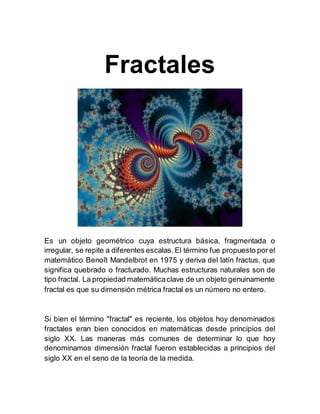 Fractales
Es un objeto geométrico cuya estructura básica, fragmentada o
irregular, se repite a diferentes escalas. El término fue propuesto porel
matemático Benoît Mandelbrot en 1975 y deriva del latín fractus, que
significa quebrado o fracturado. Muchas estructuras naturales son de
tipo fractal. La propiedad matemáticaclave de un objeto genuinamente
fractal es que su dimensión métrica fractal es un número no entero.
Si bien el término "fractal" es reciente, los objetos hoy denominados
fractales eran bien conocidos en matemáticas desde principios del
siglo XX. Las maneras más comunes de determinar lo que hoy
denominamos dimensión fractal fueron establecidas a principios del
siglo XX en el seno de la teoría de la medida.
 