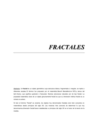 FFRRAACCTTAALLEESS
Abstracto: Un fractal es un objeto geométrico cuya estructura básica, fragmentada o irregular, se repite a
diferentes escalas. El término fue propuesto por el matemático Benoît Mandelbrot en 1975 y deriva del
latín fractus, que significa quebrado o fracturado. Muchas estructuras naturales son de tipo fractal. La
propiedad matemática clave de un objeto genuinamente fractal es que su dimensión métrica fractal es un
número no entero.
Si bien el término "fractal" es reciente, los objetos hoy denominados fractales eran bien conocidos en
matemáticas desde principios del siglo XX. Las maneras más comunes de determinar lo que hoy
denominamos dimensión fractal fueron establecidas a principios del siglo XX en el seno de la teoría de la
medida.
 