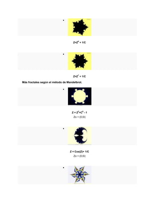 
Z=Z
6
+ 1/C

Z=Z
7
+ 1/C
Más fractales según el método de Mandelbrot.

Z = Z
2
+C
6
- 1
Zo = (0,0i)

Z = Cos(Z)+ 1/C
Zo = (0,0i)

 