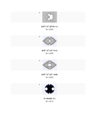 
Z=Z
2
+ C
2
/ (Z
2
+C) + C
Zo = (0,0i)

Z=Z
2
+ C
2
/ (C
4
+ 0.1)
Zo = (0,0i)

Z=Z
2
+ C
2
/ (C
4
- 0.25)
Zo = (0,0i)

Z = SinH(Z / C )
Zo = (0,1i)
 