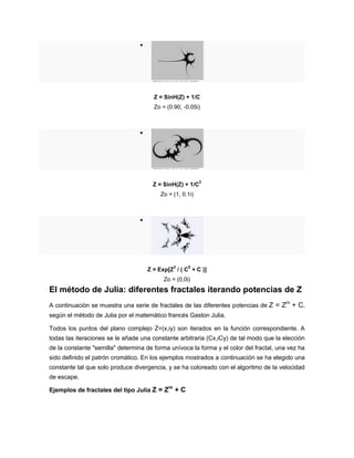 
Z = SinH(Z) + 1/C
Zo = (0.90, -0.05i)

Z = SinH(Z) + 1/C
2
Zo = (1, 0.1i)

Z = Exp[Z
2
/ ( C
5
+ C )]
Zo = (0,0i)
El método de Julia: diferentes fractales iterando potencias de Z
A continuación se muestra una serie de fractales de las diferentes potencias de Z = Zm
+ C,
según el método de Julia por el matemático francés Gaston Julia.
Todos los puntos del plano complejo Z=(x,iy) son iterados en la función correspondiente. A
todas las iteraciones se le añade una constante arbitraria (Cx,iCy) de tal modo que la elección
de la constante "semilla" determina de forma unívoca la forma y el color del fractal, una vez ha
sido definido el patrón cromático. En los ejemplos mostrados a continuación se ha elegido una
constante tal que solo produce divergencia, y se ha coloreado con el algoritmo de la velocidad
de escape.
Ejemplos de fractales del tipo Julia Z = Zm
+ C
 
