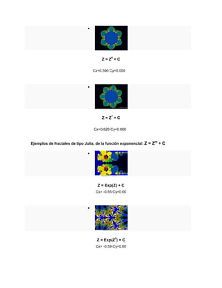 
Z = Z6
+ C
Cx=0.590 Cy=0.000

Z = Z7
+ C
Cx=0.626 Cy=0.000
Ejemplos de fractales de tipo Julia, de la función exponencial: Z = Zm
+ C

Z = Exp(Z) + C
Cx= -0.65 Cy=0.00

Z = Exp(Z3
) + C
Cx= -0.59 Cy=0.00
 