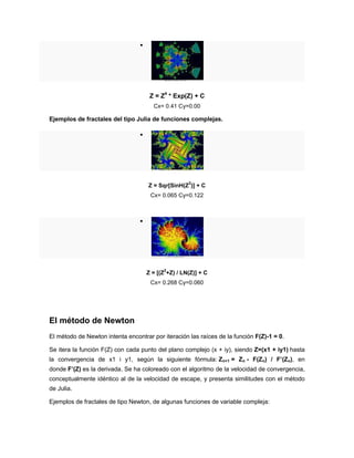 
Z = Z4
* Exp(Z) + C
Cx= 0.41 Cy=0.00
Ejemplos de fractales del tipo Julia de funciones complejas.

Z = Sqr[SinH(Z
2
)] + C
Cx= 0.065 Cy=0.122

Z = [(Z
2
+Z) / LN(Z)] + C
Cx= 0.268 Cy=0.060
El método de Newton
El método de Newton intenta encontrar por iteración las raíces de la función F(Z)-1 = 0.
Se itera la función F(Z) con cada punto del plano complejo (x + iy), siendo Z=(x1 + iy1) hasta
la convergencia de x1 i y1, según la siguiente fórmula: Zn+1 = Zn - F(Zn) / F’(Zn), en
donde F’(Z) es la derivada. Se ha coloreado con el algoritmo de la velocidad de convergencia,
conceptualmente idéntico al de la velocidad de escape, y presenta similitudes con el método
de Julia.
Ejemplos de fractales de tipo Newton, de algunas funciones de variable compleja:
 