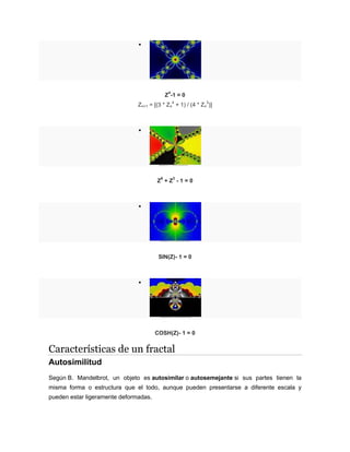 
Z
4
-1 = 0
Zn+1 = [(3 * Zn
4
+ 1) / (4 * Zn
3
)]

Z
6
+ Z
3
- 1 = 0

SIN(Z)- 1 = 0

COSH(Z)- 1 = 0
Características de un fractal
Autosimilitud
Según B. Mandelbrot, un objeto es autosimilar o autosemejante si sus partes tienen la
misma forma o estructura que el todo, aunque pueden presentarse a diferente escala y
pueden estar ligeramente deformadas.
 