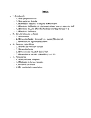 ÍNDICE
 1.- Introducción
o 1.1 Los ejemplos clásicos
o 1.2 Los conjuntos de Julia
o 1.3 Familias de fractales: el conjunto de Mandelbrot
o 1.4 El método de Mandelbrot: diferentes fractales iterando potencias de Z
o 1.5 El método de Julia: diferentes fractales iterando potencias de Z
o 1.6 El método de Newton
 2 .- Características de un fractal
o 2.1 Autosimilitud
o 2.2 Dimensión fractal y dimensión de Hausdorff-Besicovitch
o 2.3 Definición por algoritmos recursivos
 3 .- Aspectos matemáticos
o 3.1 Intentos de definición rigurosa
o 3.2 Dimensión fractal
o 3.3 Dimensión de Hausdorff-Besicovitch
o 3.4 Dimensión de fractales producidos por un IFS
 4 .- Aplicaciones
o 4.1 Compresión de imágenes
o 4.2 Modelado de formas naturales
o 4.3 Sistemas dinámicos
o 4.4 En manifestaciones artísticas
 