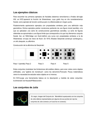 Los ejemplos clásicos
Para encontrar los primeros ejemplos de fractales debemos remontarnos a finales del siglo
XIX: en 1872 apareció la función de Weierstrass, cuyo grafo hoy en día consideraríamos
fractal, como ejemplo de función continua pero no diferenciable en ningún punto.
Posteriormente aparecieron ejemplos con propiedades similares pero una definición más
geométrica. Dichos ejemplos podían construirse partiendo de una figura inicial (semilla), a la
que se aplicaban una serie de construcciones geométricas sencillas. La serie de figuras
obtenidas se aproximaba a una figura límite que correspondía a lo que hoy llamamos conjunto
fractal. Así, en 1904,Helge von Koch definió una curva con propiedades similares a la de
Weierstrass: el copo de nieve de Koch. En 1915, Waclaw Sierpinski construyó sutriángulo y,
un año después, su alfombra.
Construcción de la alfombra de Sierpinski:
Paso 1 (semilla) Paso 2 Paso 3 Paso 4 Paso 5
Estos conjuntos mostraban las limitaciones del análisis clásico, pero eran vistos como objetos
artificiales, una "galería de monstruos", como los denominó Poincaré. Pocos matemáticos
vieron la necesidad de estudiar estos objetos en sí mismos.
En 1919 surge una herramienta básica en la descripción y medida de estos conjuntos:
la dimensión de Hausdorff-Besicovitch.
Los conjuntos de Julia
En negro, imagen del Conjunto de Mandelbrot superpuesto con los conjuntos
de Julia rellenos representados por algunos de sus puntos (en rojo los
conjuntos de Julia conexos y en azul los no conexos).
 