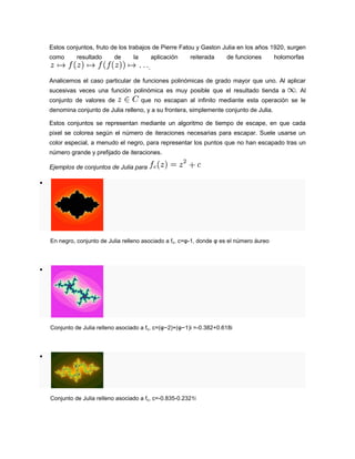 Estos conjuntos, fruto de los trabajos de Pierre Fatou y Gaston Julia en los años 1920, surgen
como resultado de la aplicación reiterada de funciones holomorfas
.
Analicemos el caso particular de funciones polinómicas de grado mayor que uno. Al aplicar
sucesivas veces una función polinómica es muy posible que el resultado tienda a . Al
conjunto de valores de que no escapan al infinito mediante esta operación se le
denomina conjunto de Julia relleno, y a su frontera, simplemente conjunto de Julia.
Estos conjuntos se representan mediante un algoritmo de tiempo de escape, en que cada
pixel se colorea según el número de iteraciones necesarias para escapar. Suele usarse un
color especial, a menudo el negro, para representar los puntos que no han escapado tras un
número grande y prefijado de iteraciones.
Ejemplos de conjuntos de Julia para

En negro, conjunto de Julia relleno asociado a fc, c=φ-1, donde φ es el número áureo

Conjunto de Julia relleno asociado a fc, c=(φ−2)+(φ−1)i =-0.382+0.618i

Conjunto de Julia relleno asociado a fc, c=-0.835-0.2321i
 